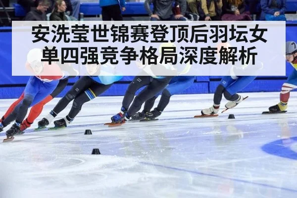 安洗莹世锦赛登顶后羽坛女单四强竞争格局深度解析