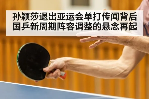 孙颖莎退出亚运会单打传闻背后国乒新周期阵容调整的悬念再起