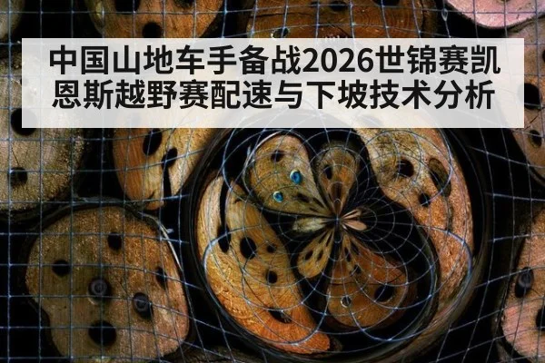 中国山地车手备战2026世锦赛凯恩斯越野赛配速与下坡技术分析